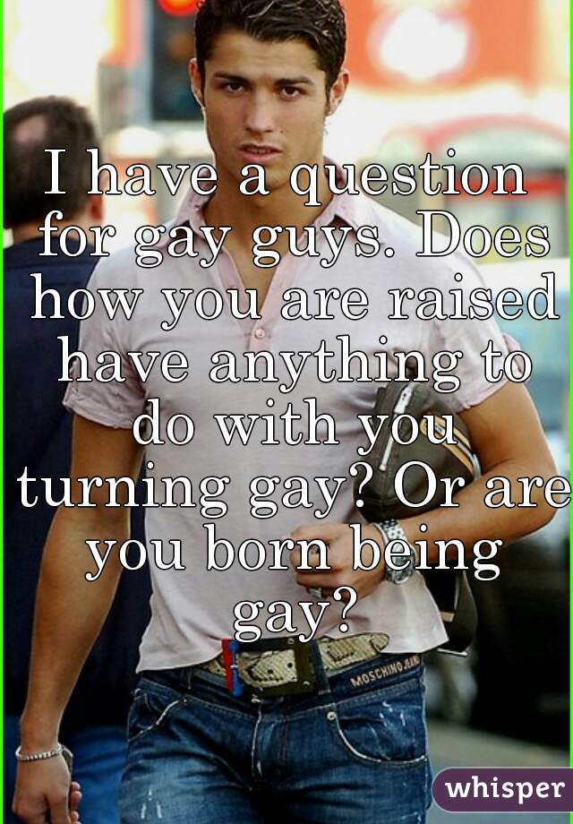 I have a question for gay guys. Does how you are raised have anything to do with you turning gay? Or are you born being gay?