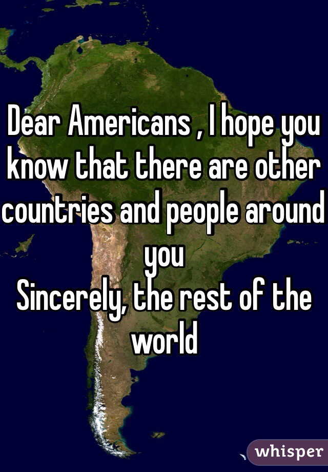 Dear Americans , I hope you know that there are other countries and people around you
Sincerely, the rest of the world