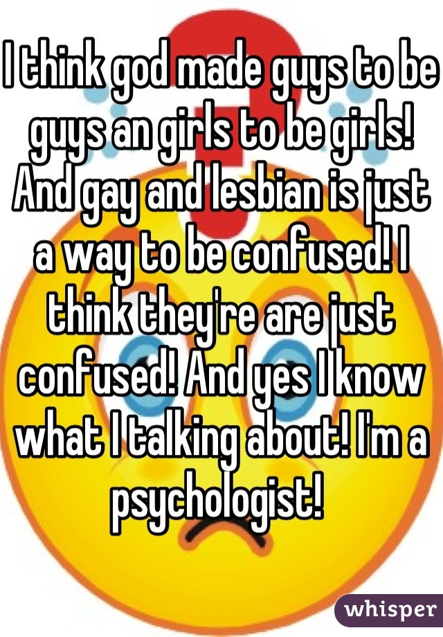 I think god made guys to be guys an girls to be girls! And gay and lesbian is just a way to be confused! I think they're are just confused! And yes I know what I talking about! I'm a psychologist! 