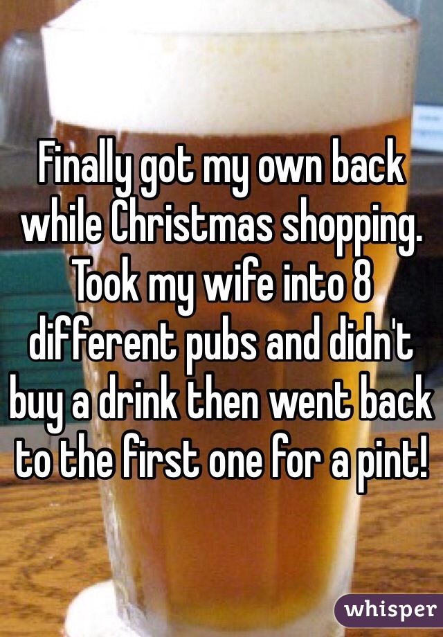 Finally got my own back while Christmas shopping. Took my wife into 8 different pubs and didn't buy a drink then went back to the first one for a pint!  