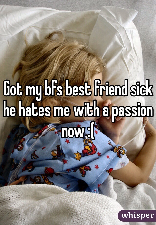 Got my bfs best friend sick he hates me with a passion now :(