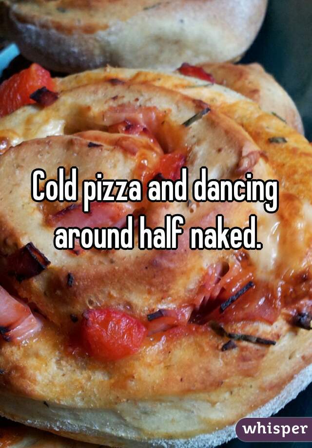 Cold pizza and dancing around half naked.