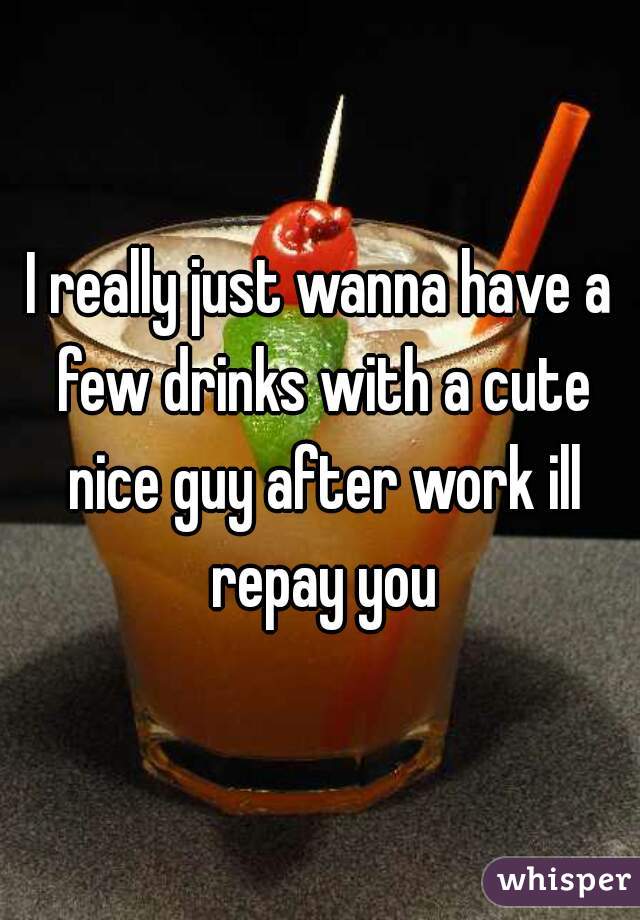 I really just wanna have a few drinks with a cute nice guy after work ill repay you