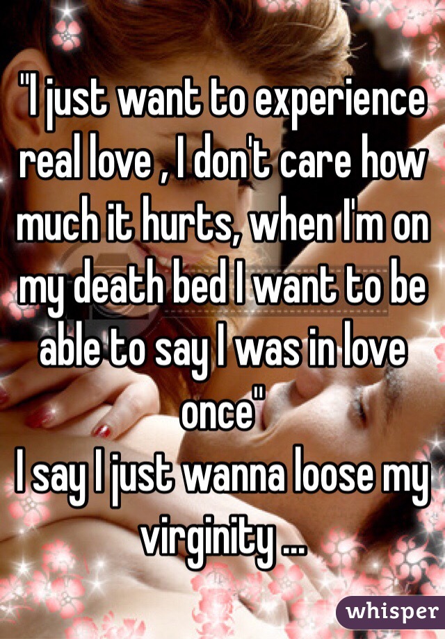 "I just want to experience real love , I don't care how much it hurts, when I'm on my death bed I want to be able to say I was in love once" 
I say I just wanna loose my virginity ...