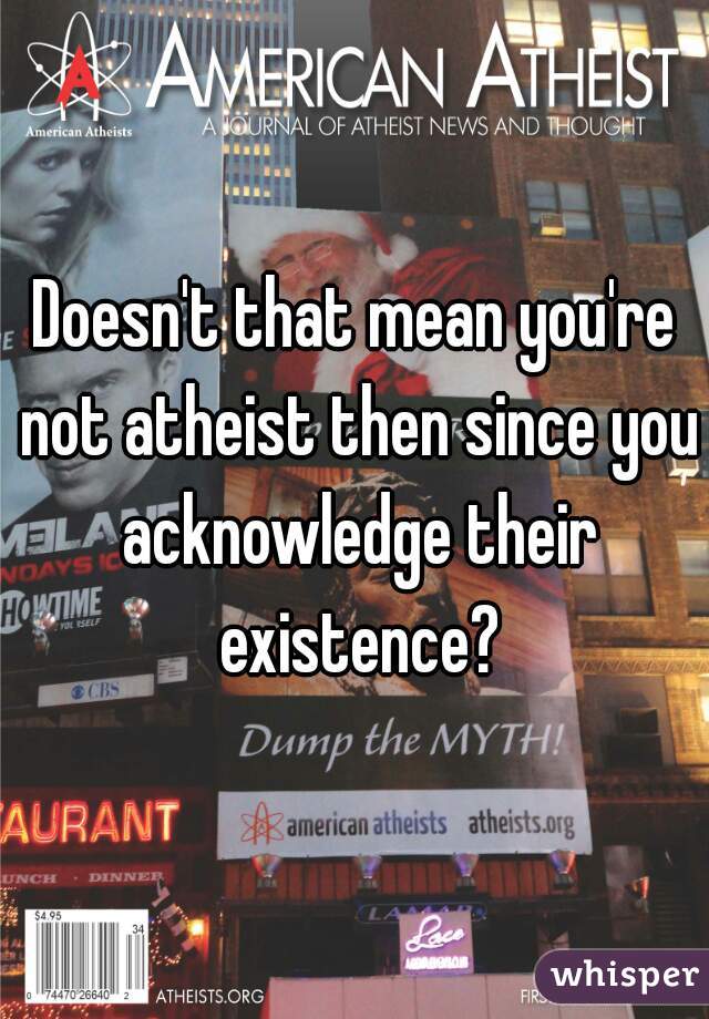 Doesn't that mean you're not atheist then since you acknowledge their existence?