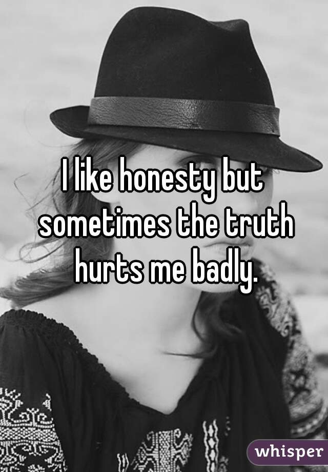 I like honesty but sometimes the truth hurts me badly.

