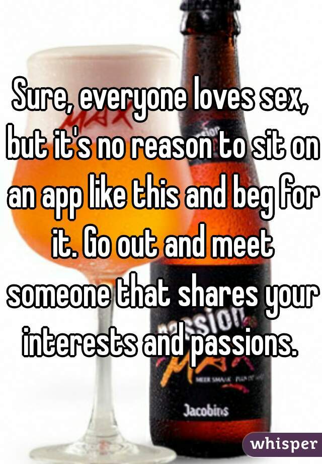 Sure, everyone loves sex, but it's no reason to sit on an app like this and beg for it. Go out and meet someone that shares your interests and passions. 