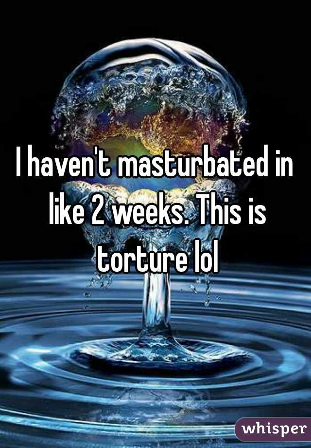 I haven't masturbated in like 2 weeks. This is torture lol