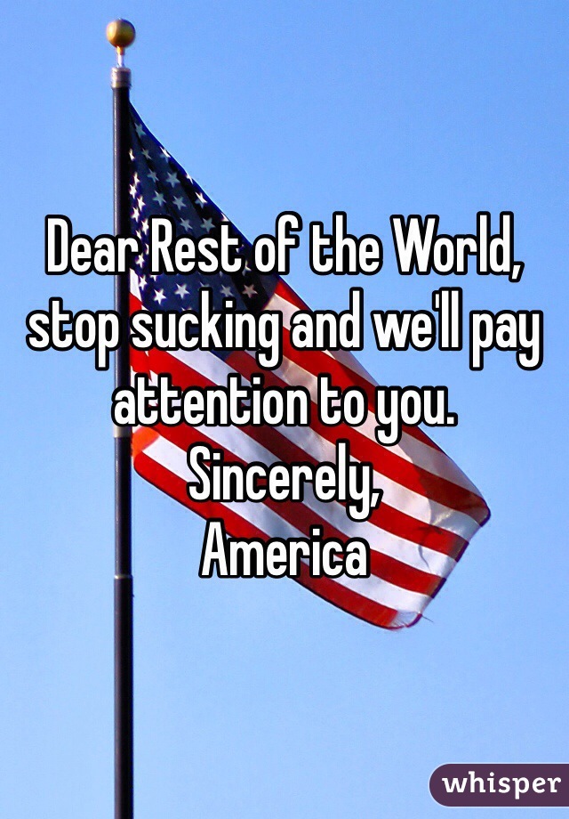Dear Rest of the World, stop sucking and we'll pay attention to you. 
Sincerely,
America