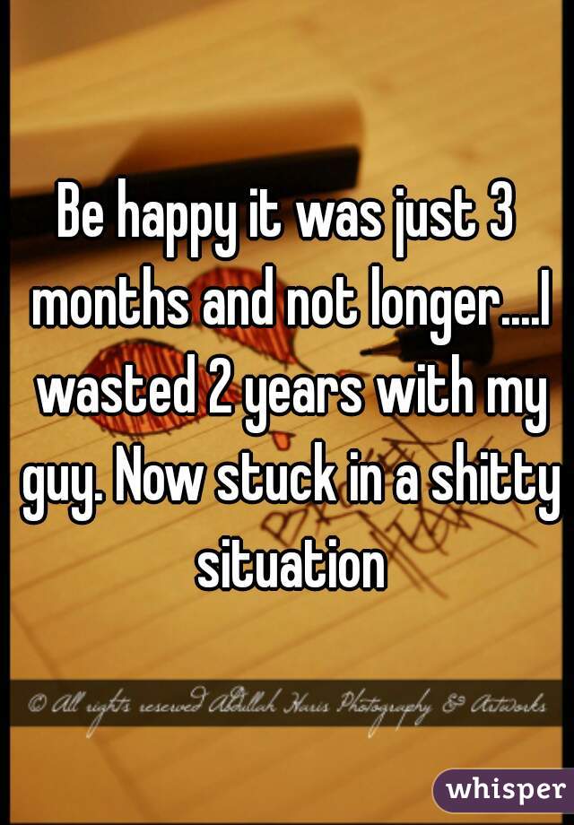 Be happy it was just 3 months and not longer....I wasted 2 years with my guy. Now stuck in a shitty situation