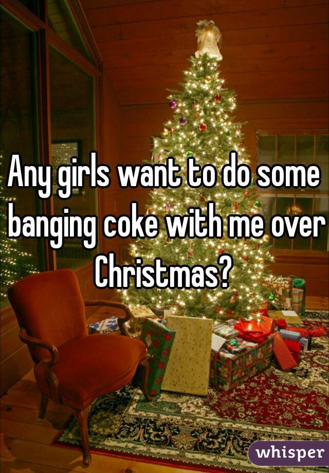 Any girls want to do some banging coke with me over Christmas? 