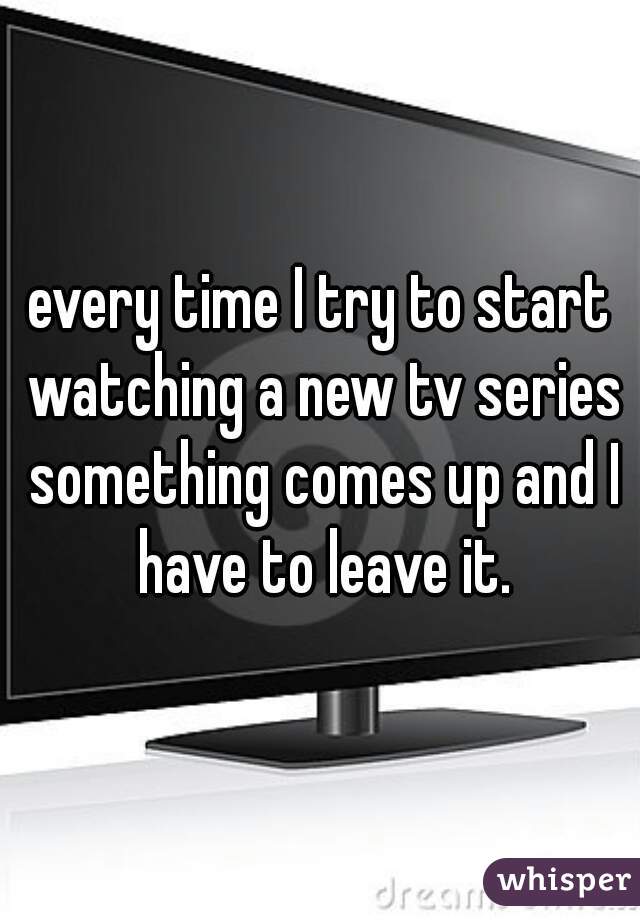 every time I try to start watching a new tv series something comes up and I have to leave it.