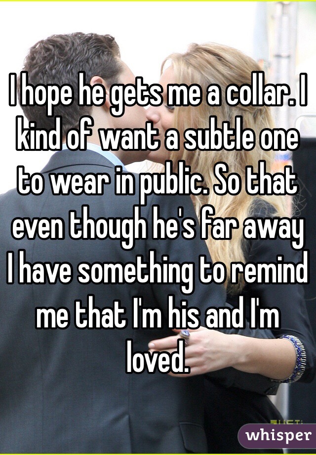 I hope he gets me a collar. I kind of want a subtle one to wear in public. So that even though he's far away I have something to remind me that I'm his and I'm loved. 