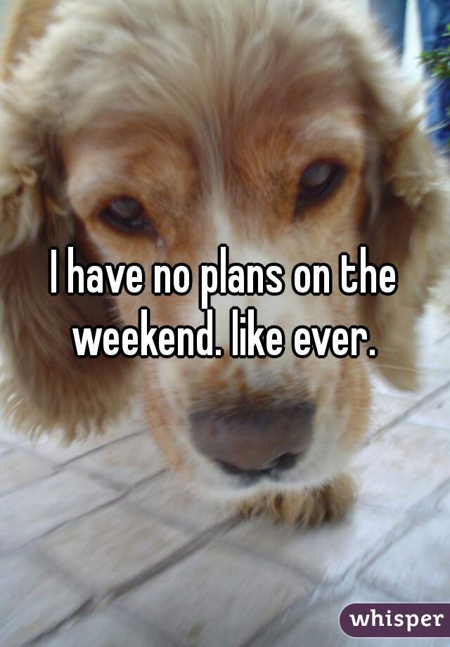 I have no plans on the weekend. like ever. 