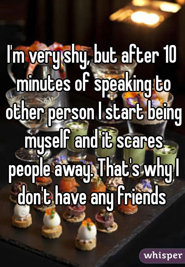 I'm very shy, but after 10 minutes of speaking to other person I start being myself and it scares people away. That's why I don't have any friends 