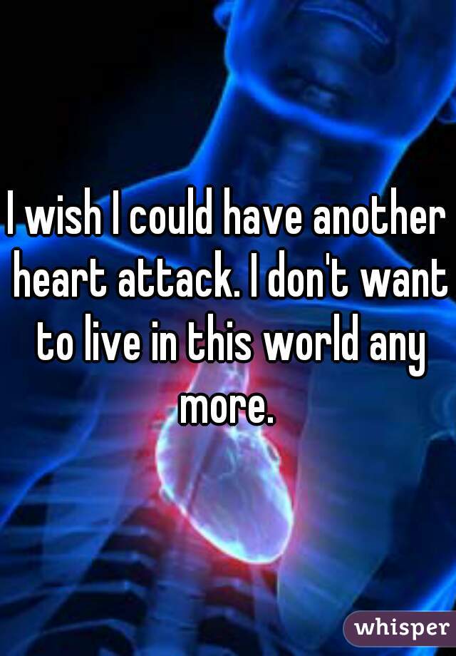 I wish I could have another heart attack. I don't want to live in this world any more. 