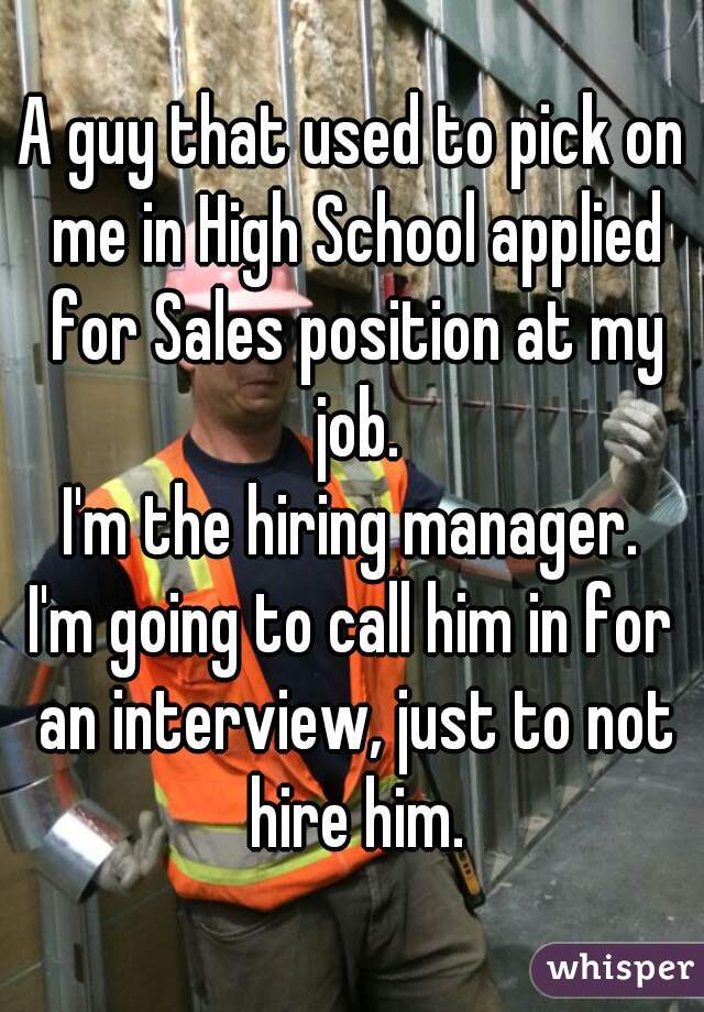 A guy that used to pick on me in High School applied for Sales position at my job.
I'm the hiring manager.
I'm going to call him in for an interview, just to not hire him.