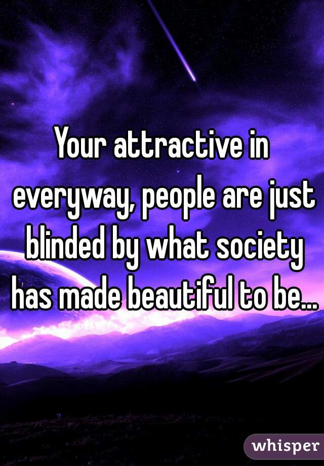 Your attractive in everyway, people are just blinded by what society has made beautiful to be...