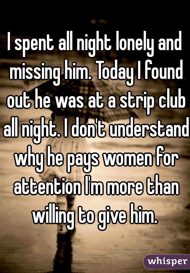 I spent all night lonely and missing him. Today I found out he was at a strip club all night. I don't understand why he pays women for attention I'm more than willing to give him. 