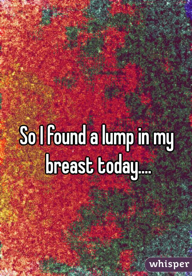 So I found a lump in my breast today....