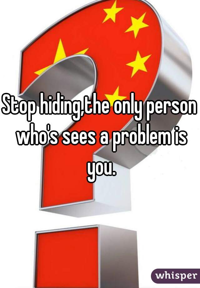 Stop hiding,the only person who's sees a problem is you.
