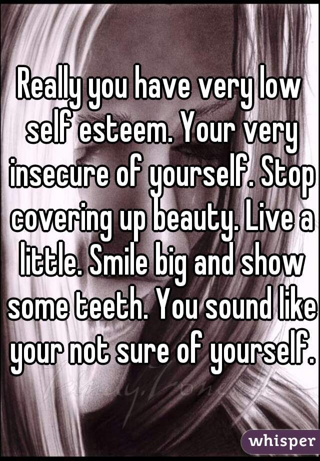 Really you have very low self esteem. Your very insecure of yourself. Stop covering up beauty. Live a little. Smile big and show some teeth. You sound like your not sure of yourself.