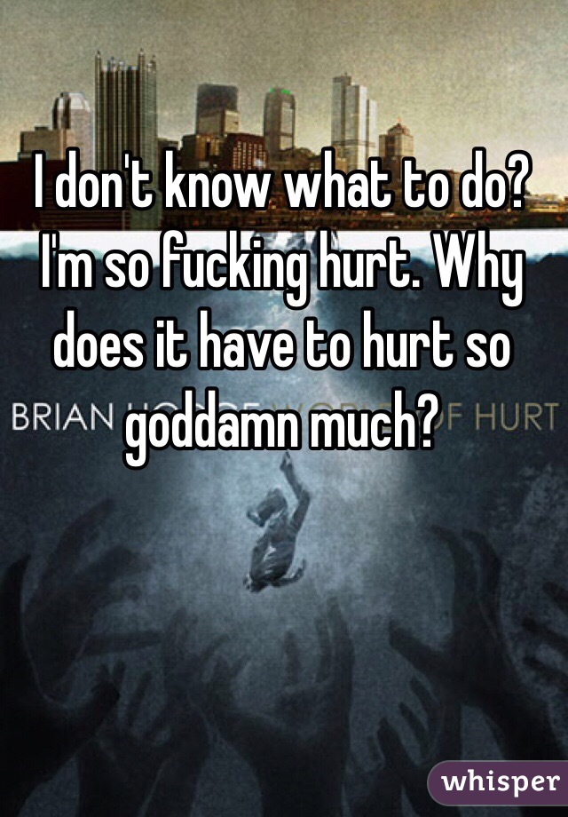 I don't know what to do? I'm so fucking hurt. Why does it have to hurt so goddamn much? 
