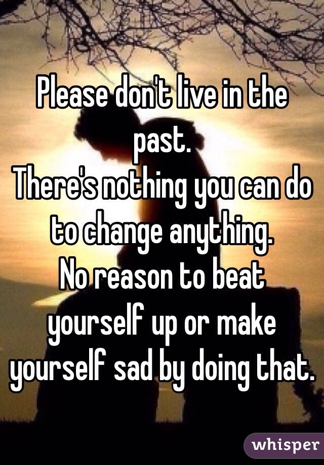 Please don't live in the past.
There's nothing you can do to change anything.
No reason to beat yourself up or make yourself sad by doing that. 