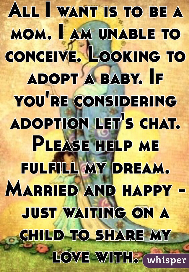 All I want is to be a mom. I am unable to conceive. Looking to adopt a baby. If you're considering adoption let's chat. Please help me fulfill my dream. Married and happy - just waiting on a child to share my love with.  