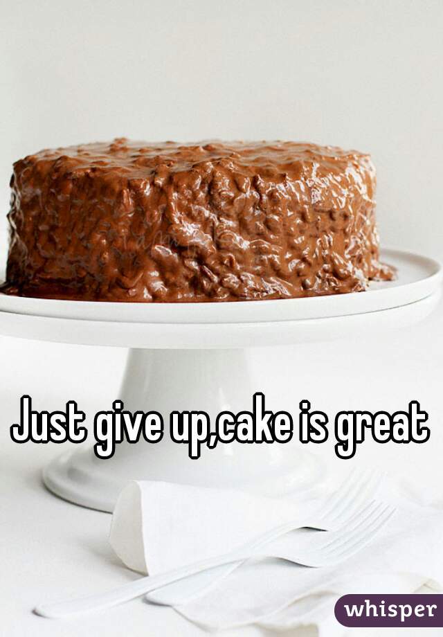 Just give up,cake is great