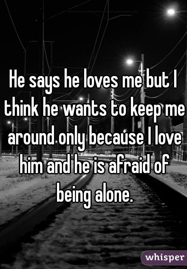 He says he loves me but I think he wants to keep me around only because I love him and he is afraid of being alone.