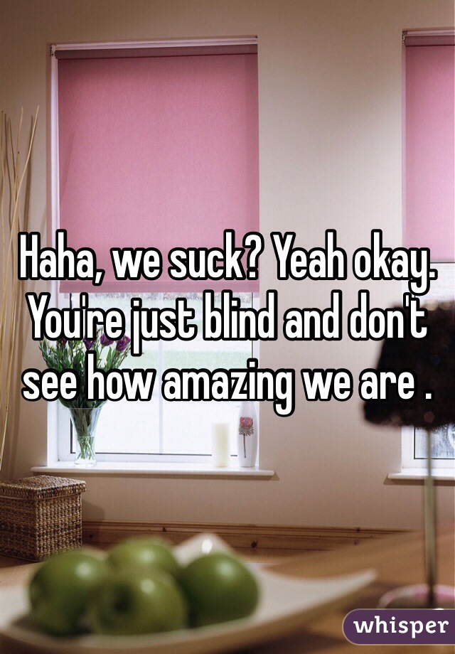 Haha, we suck? Yeah okay. You're just blind and don't see how amazing we are . 