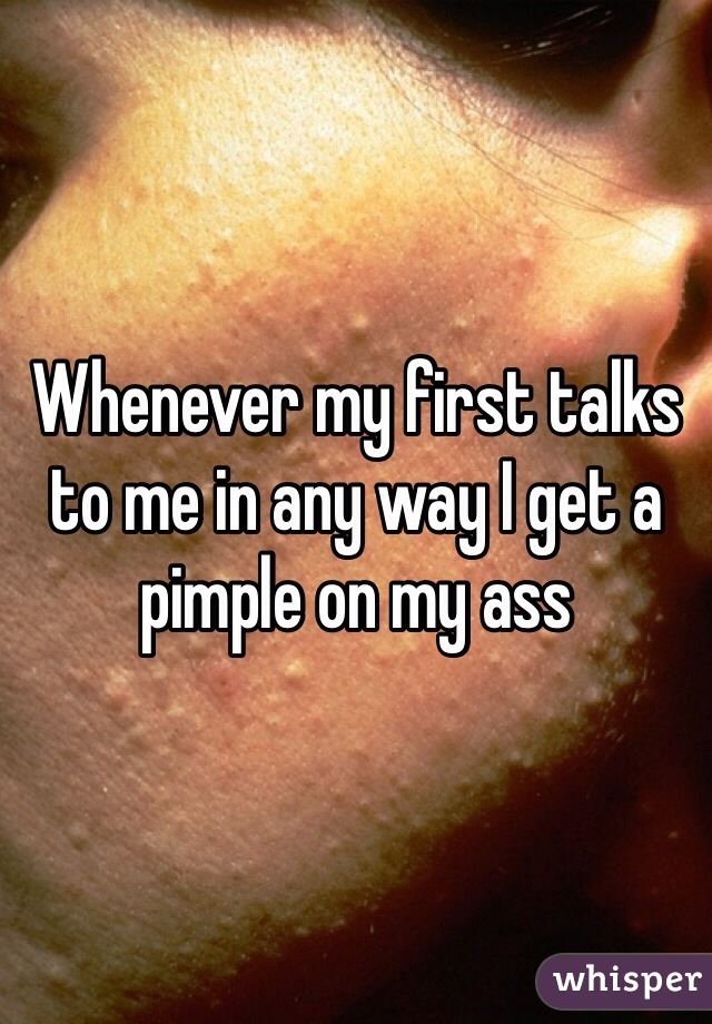 Whenever my first talks to me in any way I get a pimple on my ass