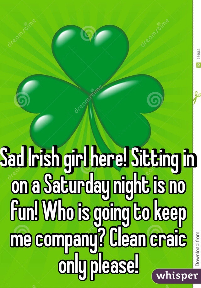 Sad Irish girl here! Sitting in on a Saturday night is no fun! Who is going to keep me company? Clean craic only please! 