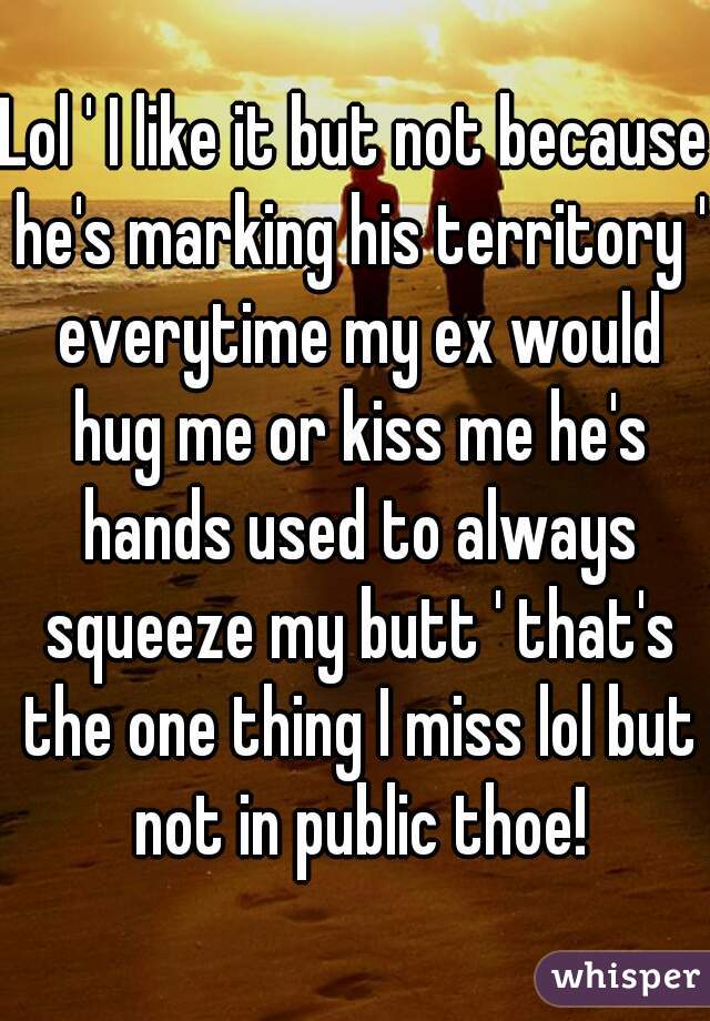 Lol ' I like it but not because he's marking his territory ' everytime my ex would hug me or kiss me he's hands used to always squeeze my butt ' that's the one thing I miss lol but not in public thoe!
