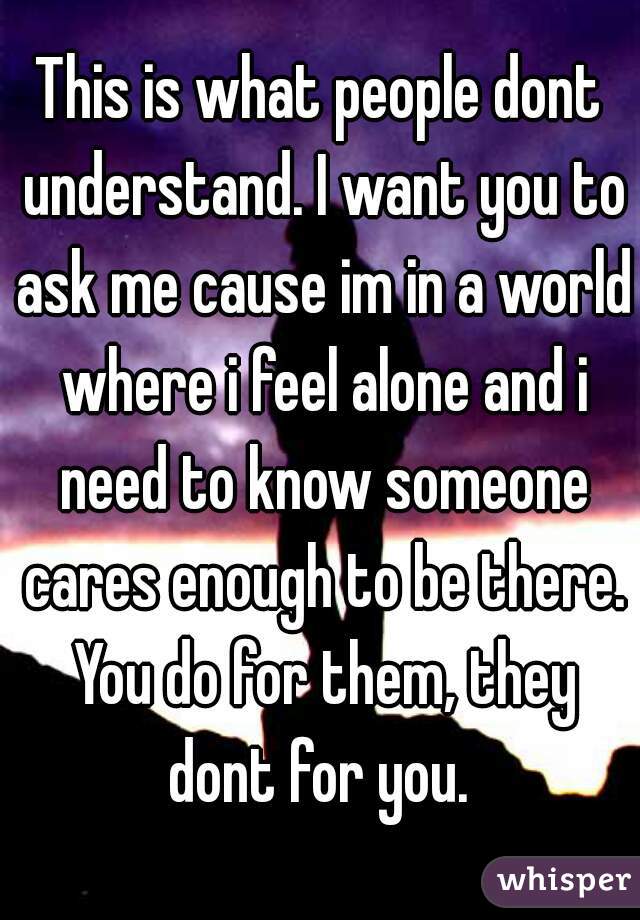 This is what people dont understand. I want you to ask me cause im in a world where i feel alone and i need to know someone cares enough to be there. You do for them, they dont for you. 