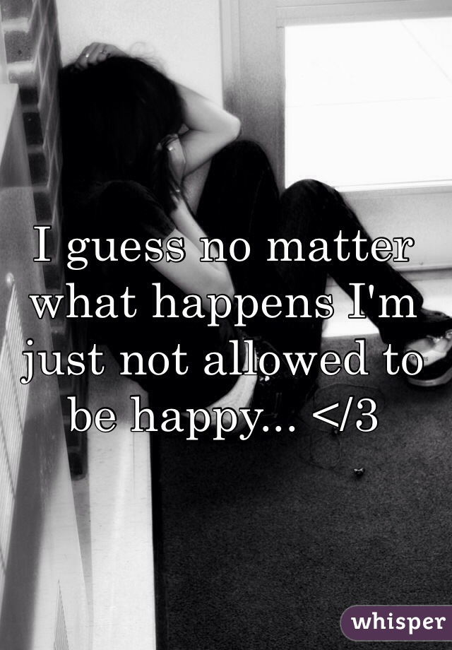 I guess no matter what happens I'm just not allowed to be happy... </3