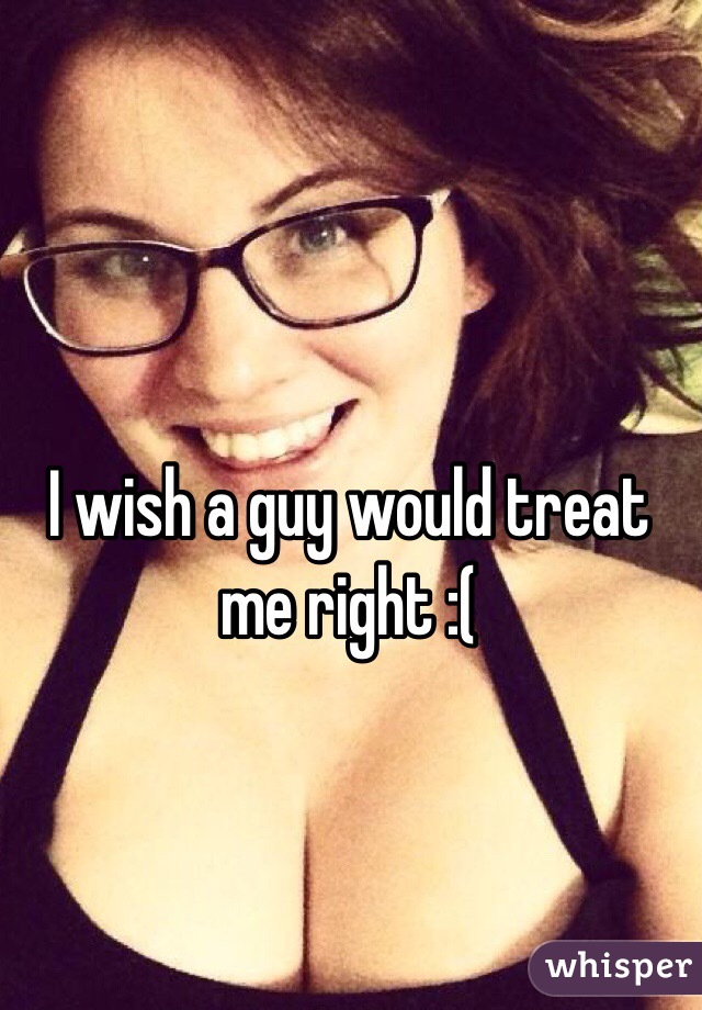 I wish a guy would treat me right :(