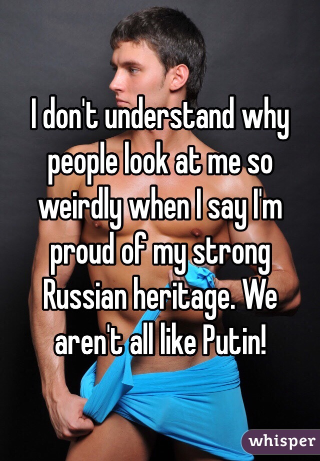 I don't understand why people look at me so weirdly when I say I'm proud of my strong Russian heritage. We aren't all like Putin!