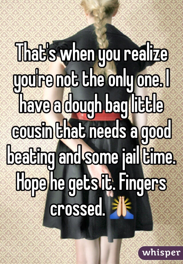 That's when you realize you're not the only one. I have a dough bag little cousin that needs a good beating and some jail time. Hope he gets it. Fingers crossed. 🙏