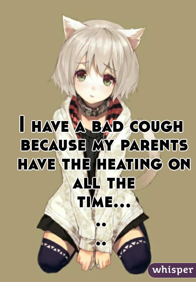 I have a bad cough because my parents have the heating on all the time.......