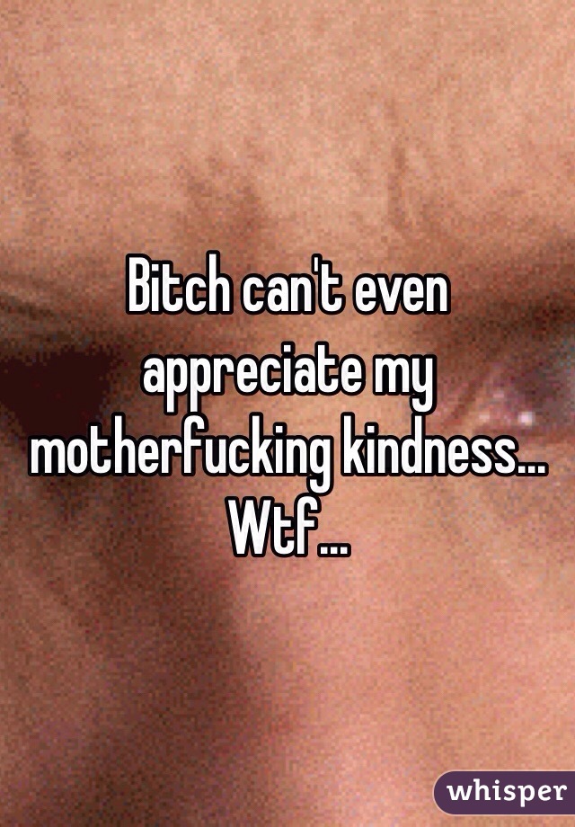Bitch can't even appreciate my motherfucking kindness... Wtf... 