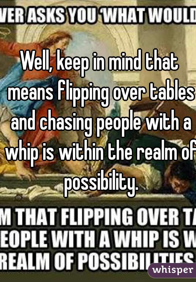 Well, keep in mind that means flipping over tables and chasing people with a whip is within the realm of possibility.