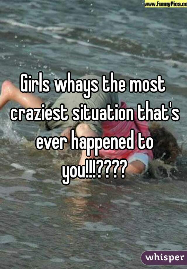 Girls whays the most craziest situation that's ever happened to you!!!????