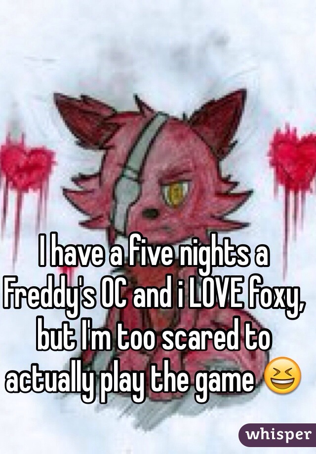 I have a five nights a Freddy's OC and i LOVE foxy, but I'm too scared to actually play the game 😆