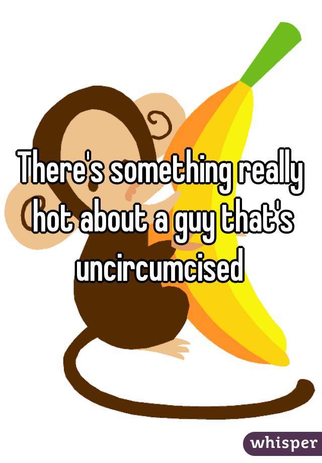 There's something really hot about a guy that's uncircumcised 