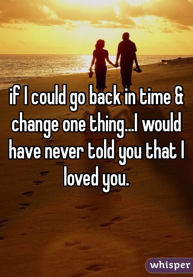 if I could go back in time & change one thing...I would have never told you that I loved you. 