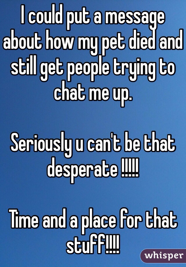 I could put a message about how my pet died and still get people trying to chat me up. 

Seriously u can't be that desperate !!!!!

Time and a place for that stuff!!!!
