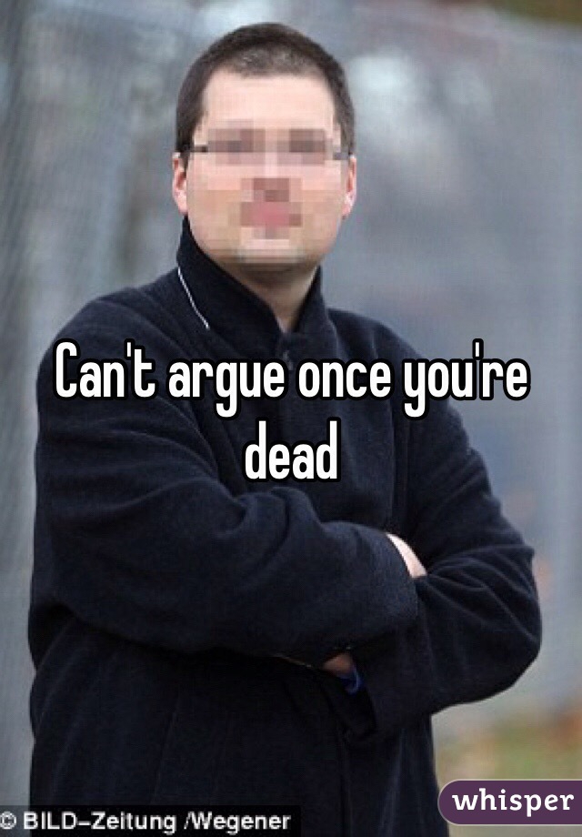 Can't argue once you're dead