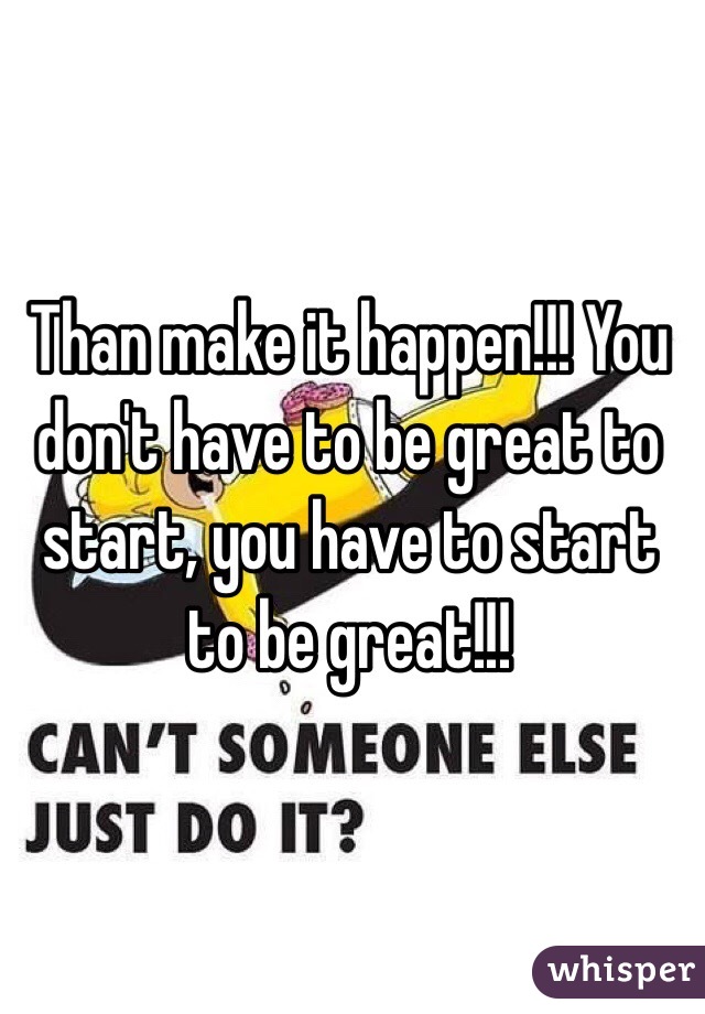 Than make it happen!!! You don't have to be great to start, you have to start to be great!!!